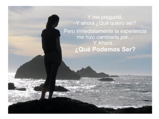 Y me pregunté. Y ahora ¿Qué quiero ser? Pero inmediatamente la experiencia me hizo cambiarla por.... Y Ahora… ¿Qué Podemos Ser? 