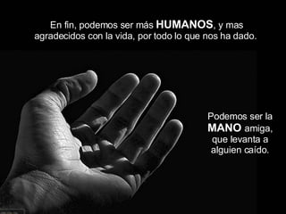 Podemos ser la  MANO   amiga, que levanta a alguien caído. En fin, podemos ser más  HUMANOS , y mas agradecidos con la vida, por todo lo que nos ha dado.  