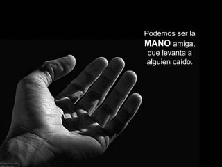 Podemos ser la  MANO   amiga, que levanta a alguien caído. 