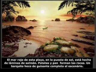 El mar rojo de esta playa, en la puesta de sol, está hecho de láminas de salmón. Patatas y pan  forman las rocas. Un barquito heco de guisante completa el escenário. 
