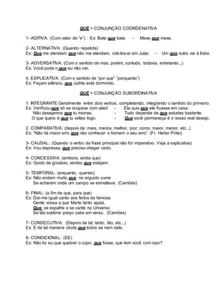 QUE = CONJUNÇÃO COORDENATIVA
1- ADITIVA: (Com valor de “e”) : Ex: Bate que bate. - Mexe que mexe.
2- ALTERNATIVA: (Quando repetida)
Ex: Que me atendam que não me atendam, citá-los-ei em Juízo. - Um que outro vai à Índia.
3- ADVERSATIVA: (Com o sentido de mas, porém, contudo, todavia, entretanto...)
Ex: Você pode ir que eu não irei.
4. EXPLICATIVA: (Com o sentido de “por que” “porquanto”)
Ex: Façam silêncio, que Judite está dormindo.
QUE = CONJUNÇÃO SUBORDINATIVA
1. INTEGRANTE:Geralmente entre dois verbos, completando, integrando o sentido do primeiro.
Ex: Verificou que só se ocupava com elas! - Ela quis que ele ficasse em casa.
Não desejamos que tu morras. - Tudo depende de que estudes bastante.
O que quero é que tu voltes logo. - Que você permaneça é o nosso real desejo.
2. COMPARATIVA: (depois de: mais, menos, melhor, pior, como, maior, menor, etc...)
Ex: “Não há maior erro que não conhecer o homem o seu erro”. (Fr. Heitor Pinto)
3- CAUSAL: (Quando o verbo da frase principal não for imperativo. Veja a explicativa)
Ex: Vou depressa, que preciso chegar cedo.
4- CONCESSIVA: (embora, ainda que)
Ex: Gosto de goiabas, verdes que estejam.
5- TEMPORAL: (enquanto, quando)
Ex: Não andam muito que no erguido cume
Se acharam onde um campo se esmaltava. (Camões)
6- FINAL: (a fim de que, para que)
Ex: Dai-me igual canto aos feitos da famosa
Gente vossa a que Marte tanto ajuda,
Que se espalhe e se cante no Universo
Se tão sublime preço cabe em verso. (Camões)
7- CONSECUTIVA: (Depois de tal, tanto, tão, etc...)
Ex: É de tal maneira idiota que todos se riem dele.
8- CONDICIONAL: (SE)
Ex: Não fui eu que quebrei o copo, que fosse, que tem você com isso?
 
