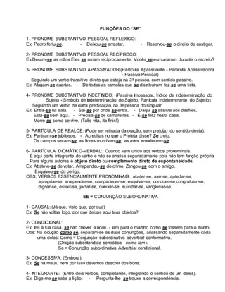 FUNÇÕES DO “SE”
1- PRONOME SUBSTANTIVO PESSOAL REFLEXICO:
Ex: Pedro feriu-se. - Deixou-se arrastar. - Reservou-se o direito de castigar.
2- PRONOME SUBSTANTIVO PESSOAL RECÍPROCO:
Ex:Deram-se as mãos.Eles se amam reciprocamente. Vocês se esmurraram durante o recreio?
3- PRONOME SUBSTANTIVO APASSIVADOR (Partícula Apassivante - Partícula Apassivadora
- Passiva Pessoal)
Seguindo um verbo transitivo direto que esteja na 3a pessoa, com sentido passivo.
Ex: Alugam-se quartos. - De todas as esmolas que se distribuíram fez-se uma lista.
4- PRONOME SUBSTANTIVO INDEFINIDO: (Passiva Impessoal, Índice de Indeterminação do
Sujeito - Símbolo de Indeterminação do Sujeito, Partícula Indeterminante do Sujeito)
Seguindo um verbo de outra predicação, na 3a pessoa do singular.
Ex: Entra-se na sala. - Sai-se por onde se entra. - Daqui se assiste aos desfiles.
Está-se bem aqui. - Precisa-se de camareiras. - É-se feliz nesta casa.
Morre-se como se vive. (Talis vita, ita finis!)
5- PARTÍCULA DE REALCE: (Pode ser retirada da oração, sem prejuízo do sentido desta).
Ex: Partiram-se jubilosos. - Acreditas no que o Profeta disse? Se creio.
Os campos secam-se, as flores murcham-se, as aves emudecem-se.
6- PARTÍCULA IDIOMÁTICO-VERBAL: Quando vem unido aos verbos pronominais.
É aqui parte integrante do verbo e não se analisa separadamente pois não tem função própria
Para alguns autores é objeto direto ou complemento direto de espontaneidade.
Ex: Absteve-se de votar. Arrependeu-se do crime. Zangou-se com o amigo.
Esquivou-se do perigo.
OBS: VERBOS ESSENCIALMENTE PRONOMINAIS: abster-se, ater-se, apiedar-se,
apropriar-se, arrepender-se, compadecer-se, esquivar-se, condoer-se,congratular-se,
dignar-se, esvair-se, jactar-se, queixar-se, suicidar-se, vangloriar-se.
SE = CONJUNÇÃO SUBORDINATIVA
1- CAUSAL: (Já que, visto que, por que)
Ex: Se não voltas logo, por que deixas aqui teus objetos?
2- CONDICIONAL:
Ex: Irei à tua casa, se não chover à noite. - Iam para o martírio como se fossem para o triunfo.
Obs: Na locução como se, separam-se as duas conjunções, analisando separadamente cada
uma delas: Como = Conjunção subordinativa adverbial conformativa.
(Oração subentendida semiótica - como iam).
Se = Conjunção subordinativa Adverbial condicional.
3- CONCESSIVA: (Embora).
Ex: Se há maus, nem por isso devemos descrer dos bons.
4- INTEGRANTE: (Entre dois verbos, completando, integrando o sentido de um deles).
Ex: Diga-me se sabe a lição. - Pergunta-lhe se trouxe a correspondência.
 