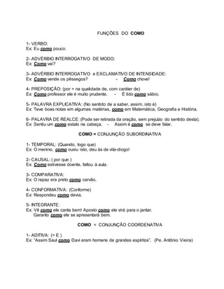 FUNÇÕES DO COMO
1- VERBO:
Ex: Eu como pouco.
2- ADVÉRBIO INTERROGATIVO DE MODO:
Ex: Como vai?
3- ADVÉRBIO INTERROGATIVO e EXCLAMATIVO DE INTENSIDADE:
Ex: Como vende os pêssegos? - Como chove!
4- PREPOSIÇÃO: (por = na qualidade de, com caráter de)
Ex: Como professor ele é muito prudente. - É tido como sábio.
5- PALAVRA EXPLICATIVA: (No sentido de a saber, assim, isto é)
Ex: Teve boas notas em algumas matérias, como em Matemática, Geografia e História.
6- PALAVRA DE REALCE: (Pode ser retirada da oração, sem prejuízo do sentido desta).
Ex: Sentiu um como estalo na cabeça. - Assim é como se deve falar.
COMO = CONJUNÇÃO SUBORDINATIVA
1- TEMPORAL: (Quando, logo que)
Ex: O menino, como ouviu isto, deu às de vila-diogo!
2- CAUSAL: ( por que )
Ex: Como estivesse doente, faltou à aula.
3- COMPARATIVA:
Ex: O rapaz era preto como carvão.
4- CONFORMATIVA: (Conforme)
Ex: Respondeu como devia.
5- INTEGRANTE:
Ex: Vê como ele canta bem! Aposto como ele virá para o jantar.
Garanto como ele se apresentará bem.
COMO = CONJUNÇÃO COORDENATIVA
1- ADITIVA: (= E )
Ex: “Assim Saul como Davi eram homens de grandes espíritos”. (Pe. Antônio Vieira)
 