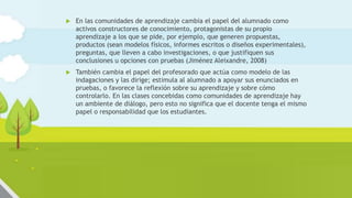  En las comunidades de aprendizaje cambia el papel del alumnado como
activos constructores de conocimiento, protagonistas de su propio
aprendizaje a los que se pide, por ejemplo, que generen propuestas,
productos (sean modelos físicos, informes escritos o diseños experimentales),
preguntas, que lleven a cabo investigaciones, o que justifiquen sus
conclusiones u opciones con pruebas (Jiménez Aleixandre, 2008)
 También cambia el papel del profesorado que actúa como modelo de las
indagaciones y las dirige; estimula al alumnado a apoyar sus enunciados en
pruebas, o favorece la reflexión sobre su aprendizaje y sobre cómo
controlarlo. En las clases concebidas como comunidades de aprendizaje hay
un ambiente de diálogo, pero esto no significa que el docente tenga el mismo
papel o responsabilidad que los estudiantes.
 