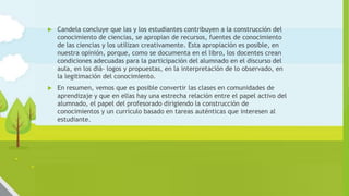 Algunos ejemplos de comunidades de
aprendizaje
 Candela concluye que las y los estudiantes contribuyen a la construcción del
conocimiento de ciencias, se apropian de recursos, fuentes de conocimiento
de las ciencias y los utilizan creativamente. Esta apropiación es posible, en
nuestra opinión, porque, como se documenta en el libro, los docentes crean
condiciones adecuadas para la participación del alumnado en el discurso del
aula, en los diá- logos y propuestas, en la interpretación de lo observado, en
la legitimación del conocimiento.
 En resumen, vemos que es posible convertir las clases en comunidades de
aprendizaje y que en ellas hay una estrecha relación entre el papel activo del
alumnado, el papel del profesorado dirigiendo la construcción de
conocimientos y un currículo basado en tareas auténticas que interesen al
estudiante.
 