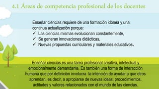 4.1 Áreas de competencia profesional de los docentes
Enseñar ciencias requiere de una formación idónea y una
continua actualización porque:
 Las ciencias mismas evolucionan constantemente,
 Se generan innovaciones didácticas,
 Nuevas propuestas curriculares y materiales educativos.
Enseñar ciencias es una tarea profesional creativa, intelectual y
emocionalmente demandante. Es también una forma de interacción
humana que por definición involucra la intención de ayudar a que otros
aprendan, es decir, a apropiarse de nuevas ideas, procedimientos,
actitudes y valores relacionados con el mundo de las ciencias.
 