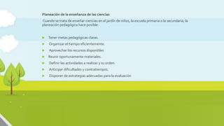 Planeación didáctica y diseño de actividades auténticas
Planeación de la enseñanza de las ciencias
Cuando se trata de enseñar ciencias en el jardín de niños, la escuela primaria o la secundaria; la
planeación pedagógica hace posible:
 Tener metas pedagógicas claras.
 Organizar el tiempo eficientemente.
 Aprovechar los recursos disponibles
 Reunir oportunamente materiales.
 Definir las actividades a realizar y su orden.
 Anticipar dificultades y contratiempos.
 Disponer de estrategias adecuadas para la evaluación
 