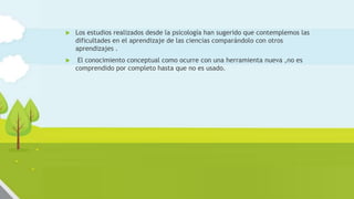Innovación en el aula de ciencias:
diseño de actividades auténticas
 Los estudios realizados desde la psicología han sugerido que contemplemos las
dificultades en el aprendizaje de las ciencias comparándolo con otros
aprendizajes .
 El conocimiento conceptual como ocurre con una herramienta nueva ,no es
comprendido por completo hasta que no es usado.
 