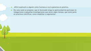  difícil explicarle a alguien cómo funciona si no lo ponemos en práctica.
 Por esta razón se propone, que el alumnado tenga la oportunidad de participar en
indagaciones o pequeñas investigaciones que duren algún tiempo, que tome parte
en prácticas científicas, como modelizar o argumentar.
 