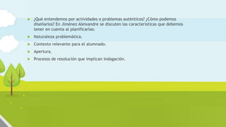  ¿Qué entendemos por actividades o problemas auténticos? ¿Cómo podemos
diseñarlos? En Jiménez Aleixandre se discuten las características que debemos
tener en cuenta al planificarlas:
 Naturaleza problemática.
 Contexto relevante para el alumnado.
 Apertura.
 Procesos de resolución que implican indagación.
 