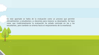 Evaluación del aprendizaje y de la
enseñanza
En este apartado se habla de la evaluación como un proceso que permite
retroalimentar a estudiantes y a docentes para mejorar su desempeño. Se hace
notar que tradicionalmente la evaluación ha estado centrada en las y los
estudiantes, pero también se orienta hacia el mejoramiento de la enseñanza.
 