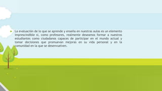 Funciones de la evaluación en el aula de
ciencias
 La evaluación de lo que se aprende y enseña en nuestras aulas es un elemento
imprescindible si, como profesores, realmente deseamos formar a nuestros
estudiantes como ciudadanos capaces de participar en el mundo actual y
tomar decisiones que promuevan mejoras en su vida personal y en la
comunidad en la que se desenvuelven.
 