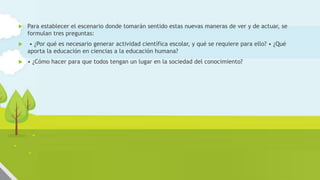  Para establecer el escenario donde tomarán sentido estas nuevas maneras de ver y de actuar, se
formulan tres preguntas:
 • ¿Por qué es necesario generar actividad científica escolar, y qué se requiere para ello? • ¿Qué
aporta la educación en ciencias a la educación humana?
 • ¿Cómo hacer para que todos tengan un lugar en la sociedad del conocimiento?
 