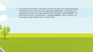  Si se tiene como fondo un escenario a partir de estos tres cuestionamientos,
intentaremos concretar algo más: ¿por qué y para qué?, al responder las
preguntas cruciales para toda propuesta de enseñanza: ¿qué enseñar? –los
conocimientos que se seleccionan– y ¿cómo enseñar? –que se refiere a la
estrategia de aprendizaje que se desarrollará
 