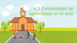 4.5 Comunidades de
aprendizaje en el aula
 