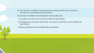 En esta sección se analiza la perspectiva de transformación de las clases de
ciencias en comunidades de aprendizaje.
Se discuten resultados de investigación relacionados con:
• La escuela y la clase como una comunidad de aprendizaje.
• Estrategias que permiten transformar las clases de ciencias en comunidades de
aprendizaje.
• Algunos ejemplos de comunidades de aprendizaje.
 