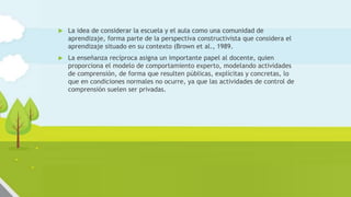 La escuela y la clase como una
comunidad de aprendizaje
 La idea de considerar la escuela y el aula como una comunidad de
aprendizaje, forma parte de la perspectiva constructivista que considera el
aprendizaje situado en su contexto (Brown et al., 1989.
 La enseñanza recíproca asigna un importante papel al docente, quien
proporciona el modelo de comportamiento experto, modelando actividades
de comprensión, de forma que resulten públicas, explícitas y concretas, lo
que en condiciones normales no ocurre, ya que las actividades de control de
comprensión suelen ser privadas.
 