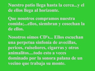 Nuestro patio llega hasta la cerca...y el de ellos llega al horizonte. Que nosotros compramos nuestra comida;...ellos, siembran y cosechan la de ellos. Nosotros oímos CD's... Ellos escuchan una perpetua sinfonía de avecillas, pericos, ruiseñores, cigarras y otros animalitos....todo esto a veces dominado por la sonora palana de un vecino que trabaja su monte.   