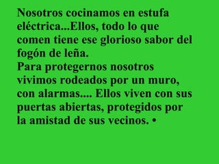 Nosotros cocinamos en estufa eléctrica...Ellos, todo lo que comen tiene ese glorioso sabor del fogón de leña. Para protegernos nosotros vivimos rodeados por un muro, con alarmas.... Ellos viven con sus puertas abiertas, protegidos por la amistad de sus vecinos. •   