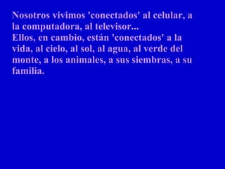 Nosotros vivimos 'conectados' al celular, a la computadora, al televisor...  Ellos, en cambio, están 'conectados' a la vida, al cielo, al sol, al agua, al verde del monte, a los animales, a sus siembras, a su familia.   