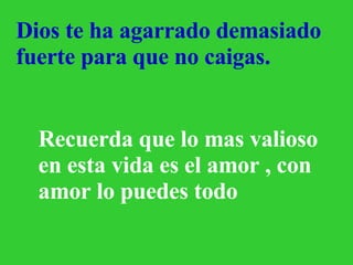       Dios te ha agarrado demasiado fuerte para que no caigas. Recuerda que lo mas valioso en esta vida es el amor , con amor lo puedes todo 