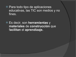 Para todo tipo de aplicaciones educativas, las TIC son medios y no fines.  Es decir, son  herramientas  y  materiales  de  construcción  que f acilitan  el  aprendizaje. 