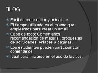 BLOG Fácil de crear editar y actualizar El tiempo utilizado es el mismo que empleamos para crear un email Cabe de todo: Comentarios, recomendación de material, propuestas de actividades, enlaces a páginas. Los estudiantes pueden participar con comentarios Ideal para iniciarse en el uso de las tics. 