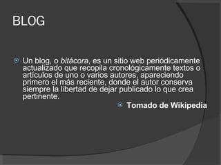 BLOG Un blog, o  bitácora , es un sitio web periódicamente actualizado que recopila cronológicamente textos o artículos de uno o varios autores, apareciendo primero el más reciente, donde el autor conserva siempre la libertad de dejar publicado lo que crea pertinente.  Tomado de Wikipedia 