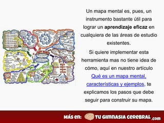 Un mapa mental es, pues, un
instrumento bastante útil para
lograr un aprendizaje eficaz en
cualquiera de las áreas de estudio
existentes.
Si quiere implementar esta
herramienta mas no tiene idea de
cómo, aquí en nuestro artículo
Qué es un mapa mental,
características y ejemplos, te
explicamos los pasos que debe
seguir para construir su mapa.
 