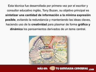 Esta técnica fue desarrollada por primera vez por el escritor y
consultor educativo inglés, Tony Buzan, su objetivo principal es
sintetizar una cantidad de información a la mínima expresión
posible, evitando la redundancia y manteniendo las ideas claves,
haciendo uso de la creatividad para plasmar de forma gráfica y
dinámica los pensamientos derivados de un tema central.
 