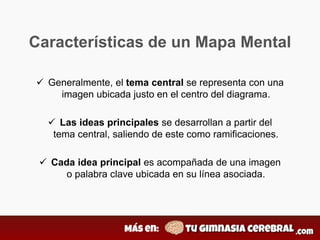 Características de un Mapa Mental
 Generalmente, el tema central se representa con una
imagen ubicada justo en el centro del diagrama.
 Las ideas principales se desarrollan a partir del
tema central, saliendo de este como ramificaciones.
 Cada idea principal es acompañada de una imagen
o palabra clave ubicada en su línea asociada.
 