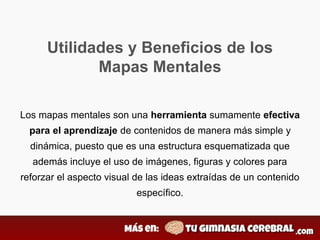 Utilidades y Beneficios de los
Mapas Mentales
Los mapas mentales son una herramienta sumamente efectiva
para el aprendizaje de contenidos de manera más simple y
dinámica, puesto que es una estructura esquematizada que
además incluye el uso de imágenes, figuras y colores para
reforzar el aspecto visual de las ideas extraídas de un contenido
específico.
 