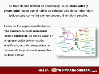Se trata de una técnica de aprendizaje, cuya creatividad y
dinamismo hacen que el hábito de estudiar deje de ser aburrido y
tedioso para convertirse en un proceso divertido y sencillo.
Asimismo, los mapas mentales hacen
más simple la tarea de memorizar
ideas y conceptos, ya que se basan en
la representación de información
simplificada, la cual corresponde a un
resumen de los puntos más relevantes
del tema a tratar.
 