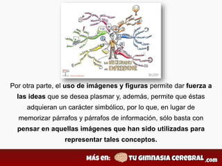 Por otra parte, el uso de imágenes y figuras permite dar fuerza a
las ideas que se desea plasmar y, además, permite que éstas
adquieran un carácter simbólico, por lo que, en lugar de
memorizar párrafos y párrafos de información, sólo basta con
pensar en aquellas imágenes que han sido utilizadas para
representar tales conceptos.
 