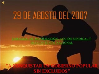 29 DE AGOSTO DEL 2007 JORNADA  DE MOVILIZACIÓN, ACCIÓN SINDICAL Y DESCONTENTO NACIONAL “ A CONQUISTAR UN GOBIERNO POPULAR SIN EXCLUIDOS” 