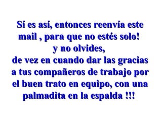 Sí es así, entonces reenvía este mail , para que no estés solo! y no olvides, de vez en cuando dar las gracias a tus compañeros de trabajo por el buen trato en equipo, con una palmadita en la espalda !!!