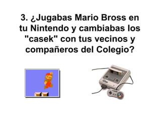 3. ¿Jugabas Mario Bross en tu Nintendo y cambiabas los "casek" con tus vecinos y compañeros del Colegio? 