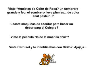 Viste “Agujetas de Color de Rosa? un sombrero grande y feo, el sombrero lleva plumas... de color azul pastel”..? Usaste máquinas de escribir para hacer un deber para el Colegio? Viste la película "la de la mochila azul"? Viste Carrusel y te identificabas con Cirilo?  Ajajaja… 