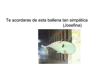 Te acordaras de esta ballena tan simpática  (Josefina) 
