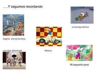 … ..Y seguimos recordando La hormiga atómica Ángel la  niña de las flores Los súper globertrotter  Meteoro Mi pequeño pony 