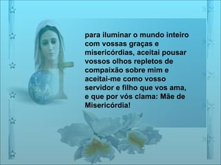 para iluminar o mundo inteiro com vossas graças e misericórdias, aceitai pousar vossos olhos repletos de compaixão sobre mim e aceitai-me como vosso servidor e filho que vos ama, e que por vós clama: Mãe de Misericórdia!  