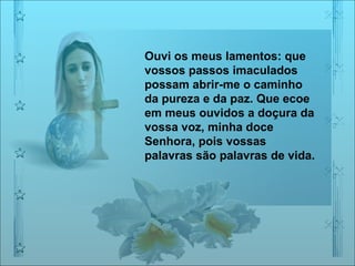 Ouvi os meus lamentos: que vossos passos imaculados possam abrir-me o caminho da pureza e da paz. Que ecoe em meus ouvidos a doçura da vossa voz, minha doce Senhora, pois vossas palavras são palavras de vida.  
