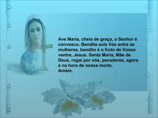 Ave Maria, cheia de graça, o Senhor é convosco. Bendita sois Vós entre as mulheres, bendito é o fruto de Vosso ventre, Jesus. Santa Maria, Mãe de Deus, rogai por nós, pecadores, agora e na hora de nossa morte. Amém. 