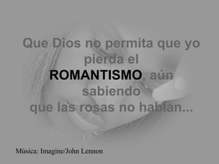Que Dios no permita que yo pierda el ROMANTISMO , aún sabiendo que las rosas no hablan... Música: Imagine/John Lennon 
