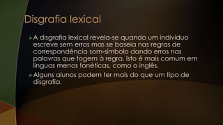 A disgrafia lexical revela-se quando um indivíduo
escreve sem erros mas se baseia nas regras de
correspondência som-símbolo dando erros nas
palavras que fogem à regra. Isto é mais comum em
línguas menos fonéticas, como o inglês.
Alguns alunos podem ter mais do que um tipo de
disgrafia.
 
