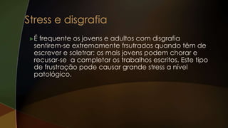 É frequente os jovens e adultos com disgrafia
sentirem-se extremamente frsutrados quando têm de
escrever e soletrar: os mais jovens podem chorar e
recusar-se a completar os trabalhos escritos. Este tipo
de frustração pode causar grande stress a nível
patológico.
 