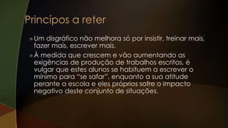 Um disgráfico não melhora só por insistir, treinar mais,
fazer mais, escrever mais.
À medida que crescem e vão aumentando as
exigências de produção de trabalhos escritos, é
vulgar que estes alunos se habituem a escrever o
mínimo para “se safar”, enquanto a sua atitude
perante a escola e eles próprios sofre o impacto
negativo deste conjunto de situações.
 