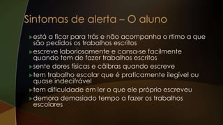 está a ficar para trás e não acompanha o rtimo a que
são pedidos os trabalhos escritos
escreve laboriosamente e cansa-se facilmente
quando tem de fazer trabalhos escritos
sente dores físicas e cãibras quando escreve
tem trabalho escolar que é praticamente ilegível ou
quase indecifrável
tem dificuldade em ler o que ele próprio escreveu
demora demasiado tempo a fazer os trabalhos
escolares
 