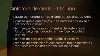gasta demasiado tempo a fazer os trabalhos de casa
verifica que o que escreve não corresponde ao que
pretendia escrever
tem frequentes comportamentos de frustração e
fuga/choro/stress quando tem de fazer trabalhos
escritos
precisa de ditar o trabalho escrito a terceiros
precisa de adaptações curriculares, tais como tarefas
reduzidas e respostas orais em vez de escritas
 