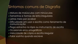 Mistura de maiúsculas com minúsculas
Tamanhos e formas de letra irregulares
Letras meio por acabar
Dificuldade em usar a escrita como ferramenta de
comunicação
Pega estranha no lápis ou instrumento de escrita
Ocasionais erros ortográficos
Velocidade de cópia e escrita irregular
Falar sozinho quando escreve
 